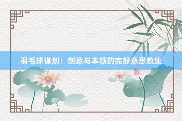 羽毛球谋划：创意与本领的完好意思蚁集