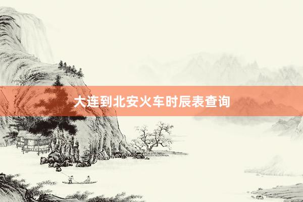 大连到北安火车时辰表查询