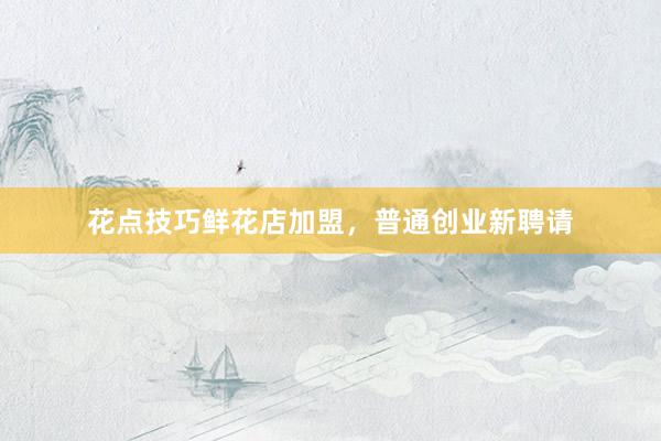 花点技巧鲜花店加盟，普通创业新聘请