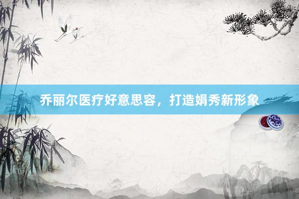 乔丽尔医疗好意思容，打造娟秀新形象