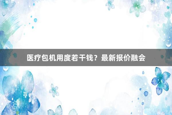 医疗包机用度若干钱？最新报价融会